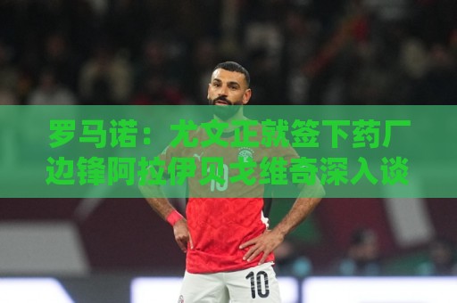 罗马诺：尤文正就签下药厂边锋阿拉伊贝戈维奇深入谈判