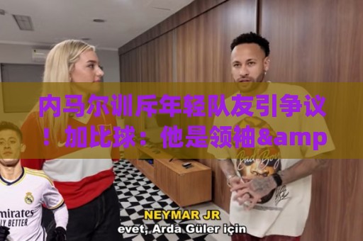 内马尔训斥年轻队友引争议!加比球:他是领袖&队长 有义务这么做 内马尔训斥年轻队友引争议!加比球:他是领袖&队长 有义务这么做