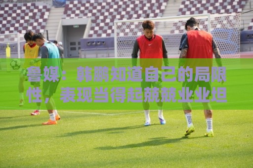 鲁媒：韩鹏知道自己的局限性，表现当得起兢兢业业坦坦荡荡