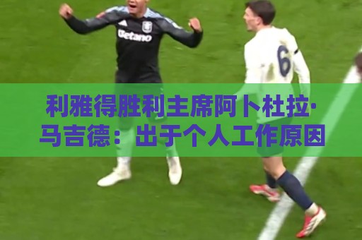 利雅得胜利主席阿卜杜拉·马吉德：出于个人工作原因不再继续留任