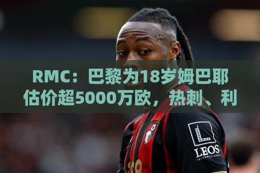 RMC：巴黎为18岁姆巴耶估价超5000万欧，热刺、利物浦等多队有意