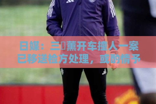 日媒:三笘薰开车撞人一案已移送检方处理,或酌情予以刑事处罚 日媒:三笘薰开车撞人一案已移送检方处理,或酌情予以刑事处罚