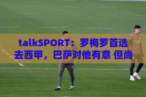 talkSPORT：罗梅罗首选去西甲，巴萨对他有意 但尚未报价