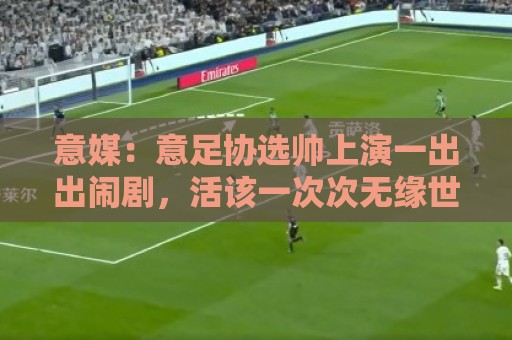 意媒:意足协选帅上演一出出闹剧,活该一次次无缘世界杯 意媒:意足协选帅上演一出出闹剧,活该一次次无缘世界杯