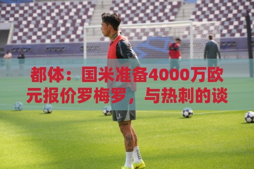 都体：国米准备4000万欧元报价罗梅罗，与热刺的谈判进入白热化
