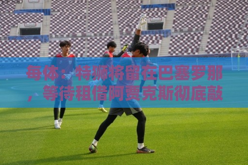 每体：特狮将留在巴塞罗那，等待租借阿贾克斯彻底敲定再去荷兰