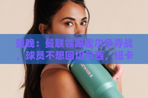 曼晚:曼联领跑霍尔争夺战,球员不想回切尔西,纽卡想要6000万镑 曼晚:曼联领跑霍尔争夺战,球员不想回切尔西,纽卡想要6000万镑