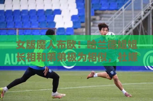 女版魔人布欧！哈兰德姐姐长相和弟弟极为相似，社媒拥有30万粉丝