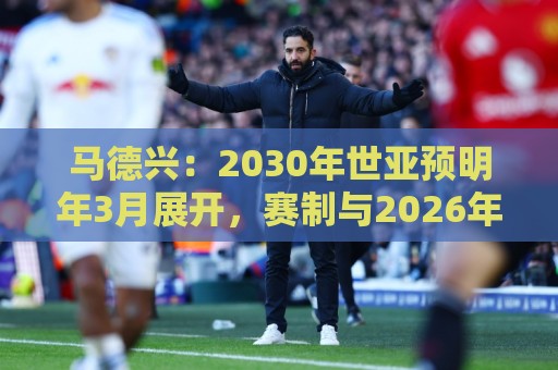 马德兴：2030年世亚预明年3月展开，赛制与2026年预选赛相同
