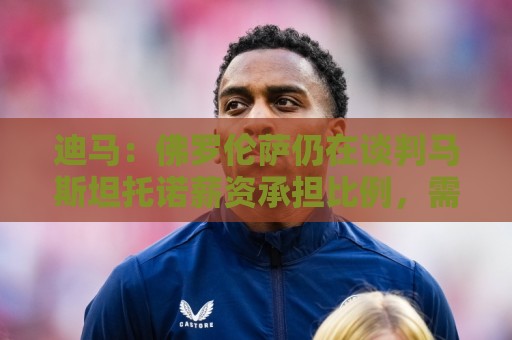 迪马：佛罗伦萨仍在谈判马斯坦托诺薪资承担比例，需皇马负担部分