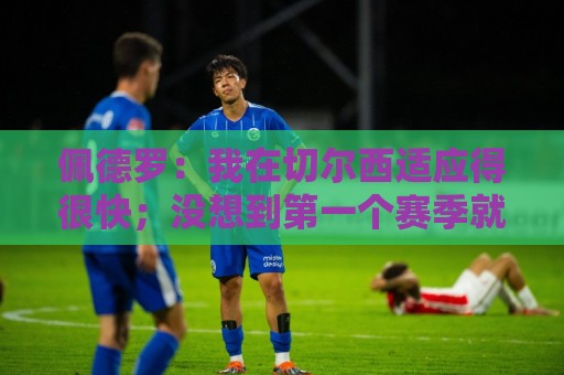 佩德罗:我在切尔西适应得很快;没想到第一个赛季就当选队内最佳 佩德罗:我在切尔西适应得很快;没想到第一个赛季就当选队内最佳