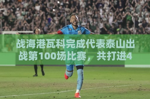 战海港瓦科完成代表泰山出战第100场比赛，共打进46球