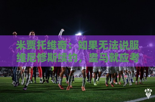 米贾托维奇：如果无法说服维尼修斯续约，皇马就应考虑高价卖掉他