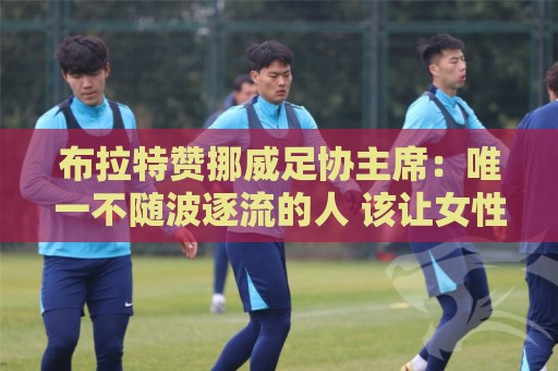 布拉特赞挪威足协主席:唯一不随波逐流的人 该让女性领导FIFA 布拉特赞挪威足协主席:唯一不随波逐流的人 该让女性领导FIFA