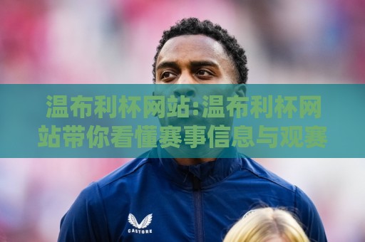 温布利杯网站:温布利杯网站带你看懂赛事信息与观赛体验,温布利杯网站有哪些值得关注的亮点?🍢今晚靠谱最火博球网解说让球盘高清技巧预选竞投 温布利杯网站:温布利杯网站带你看懂赛事信息与观赛体验,温布利杯网站有哪些值得关注的亮点?🍢今晚靠谱最火博球网解说让球盘高清技巧预选竞投
