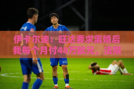 伊卡尔迪:旺达要求离婚后我每个月付48万欧元,法院驳回荒唐要求 伊卡尔迪:旺达要求离婚后我每个月付48万欧元,法院驳回荒唐要求