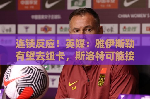 连锁反应!英媒:雅伊斯勒有望去纽卡,斯洛特可能接替他执教国民 连锁反应!英媒:雅伊斯勒有望去纽卡,斯洛特可能接替他执教国民