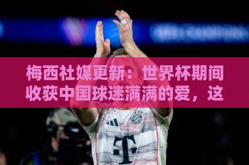梅西社媒更新：世界杯期间收获中国球迷满满的爱，这对我意义非凡