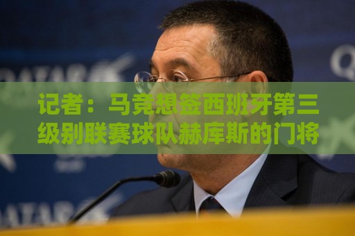 记者：马竞想签西班牙第三级别联赛球队赫库斯的门将布拉日奇