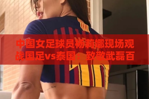 中国女足球员杨莉娜现场观战国足vs泰国：致敬武磊百场