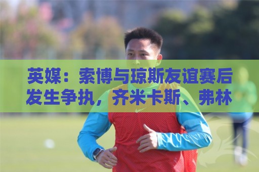 英媒：索博与琼斯友谊赛后发生争执，齐米卡斯、弗林蓬上前劝解