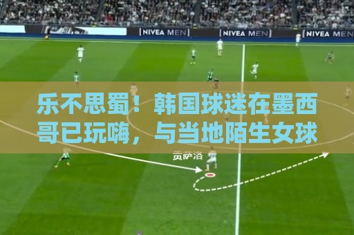 乐不思蜀！韩国球迷在墨西哥已玩嗨，与当地陌生女球迷接吻