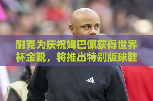 耐克为庆祝姆巴佩获得世界杯金靴，将推出特别版球鞋