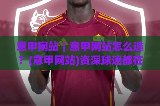 意甲网站｜意甲网站怎么选？(意甲网站)资深球迷都在用的观赛渠道与数据平台盘点🍢线上十大最稳体育网排行信号赔率升盘在线看评级