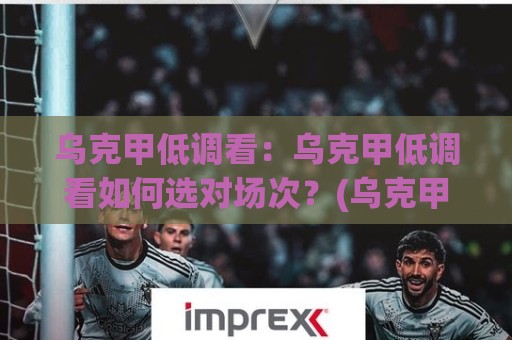 乌克甲低调看：乌克甲低调看如何选对场次？(乌克甲低调看)三个信号帮你锁定值得熬夜的对决🍢今晚靠谱最火进球站社区排行信号赔率升盘在线看