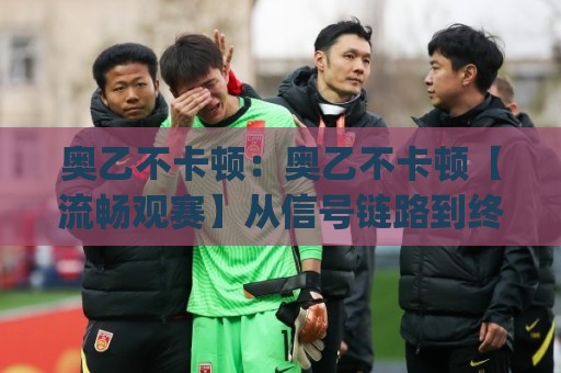 奥乙不卡顿：奥乙不卡顿【流畅观赛】从信号链路到终端体验的完整拆解(奥乙不卡顿)🍢线上十大最稳投球站网站新用户免费无延迟4K俱乐部