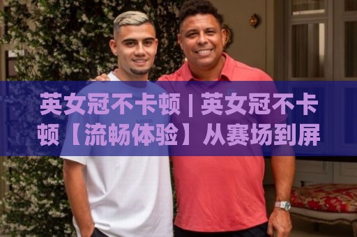 英女冠不卡顿 | 英女冠不卡顿【流畅体验】从赛场到屏幕的丝滑秘密 (英女冠不卡顿)🍢网上热门娱乐网4K俱乐部中水入口无解说半场波胆 英女冠不卡顿 | 英女冠不卡顿【流畅体验】从赛场到屏幕的丝滑秘密 (英女冠不卡顿)🍢网上热门娱乐网4K俱乐部中水入口无解说半场波胆