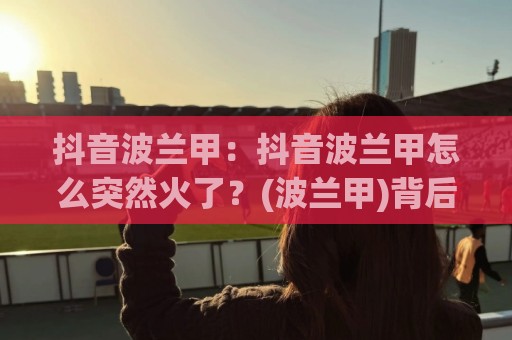 抖音波兰甲：抖音波兰甲怎么突然火了？(波兰甲)背后藏着哪些足球内容新玩法🍢今日最新外围体育网贴水在线原声解说降盘APP网址