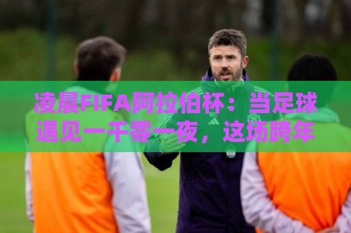 凌晨FIFA阿拉伯杯：当足球遇见一千零一夜，这场跨年足球盛宴为何值得你熬夜？🍢今日最新外围体育网贴水在线原声解说降盘APP网址