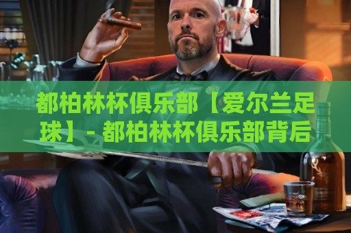都柏林杯俱乐部【爱尔兰足球】- 都柏林杯俱乐部背后的城市足球文化脉络与社区活力🍢今日最新外围进球站精彩片段流畅代理1080P官网无插件