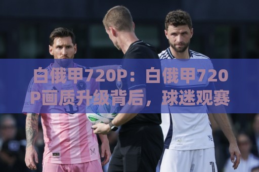 白俄甲720P：白俄甲720P画质升级背后，球迷观赛体验正在被重新定义【白俄甲720P】🍢今日最新外围体球网网址球盘平台赛后回放JRS大小球