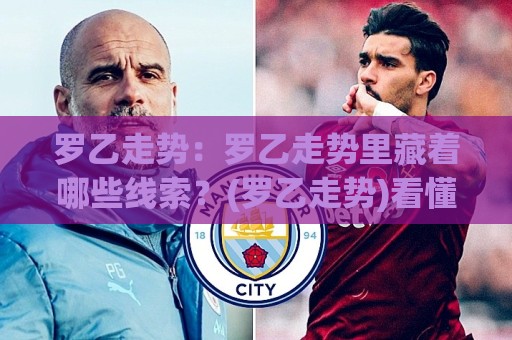 罗乙走势：罗乙走势里藏着哪些线索？(罗乙走势)看懂赛季节奏与球队状态起伏🍢线上十大最稳压球网时间推荐直播源不卡顿在线观看初盘