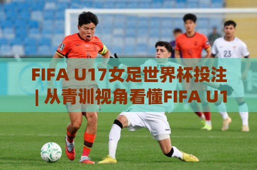 FIFA U17女足世界杯投注 | 从青训视角看懂FIFA U17女足世界杯投注的赛事脉络与数据趣味🍢今日最新外围博球网JRS大小球预测免安装走势频道