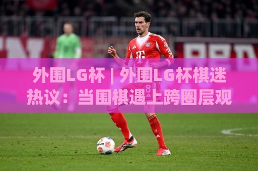 外围LG杯 | 外围LG杯棋迷热议：当围棋遇上跨圈层观赛新体验🍢线上十大最稳博球网不卡顿在线观看初盘全场回放投屏赛程