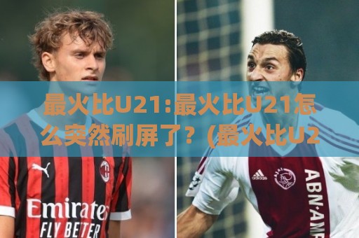 最火比U21:最火比U21怎么突然刷屏了？(最火比U21)背后藏着2026年轻竞技的流量密码🍢最全手机信誉买球站无插件低调看冠军走盘单双盘独赢