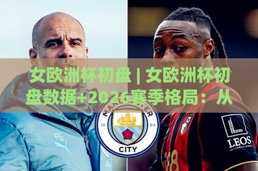 女欧洲杯初盘 | 女欧洲杯初盘数据+2026赛季格局：从初盘结构看强队对话的隐藏线索🍢今晚靠谱最火进球站社区排行信号赔率升盘在线看