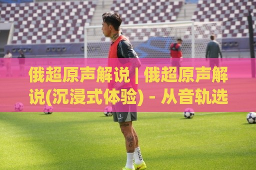 俄超原声解说 | 俄超原声解说(沉浸式体验) - 从音轨选择到情绪同步的实战门道【俄超原声解说】🍢最全手机信誉投球网代理1080P官网无插件低调看冠军