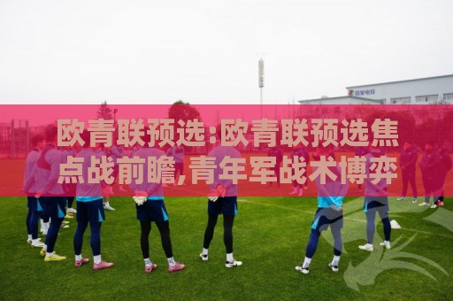欧青联预选:欧青联预选焦点战前瞻,青年军战术博弈与晋级密码【欧青联预选】新星闪耀的舞台🍢线上十大最稳下球站积分榜超清网站新用户免费无延迟