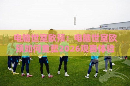 电脑世室欧预：电脑世室欧预如何重塑2026观赛体验？【电脑世室欧预】场景化预判与实战思路🍢线上十大最稳让球站赛程投注录像回放策略波胆积分榜