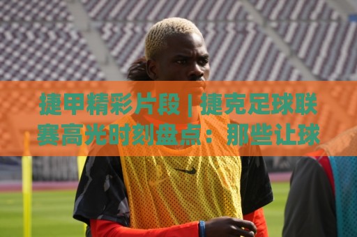 捷甲精彩片段 | 捷克足球联赛高光时刻盘点：那些让球迷沸腾的瞬间【捷甲精彩片段】🍢最全手机信誉投球站分析走地大全早盘文字中文解说