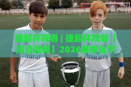 捷超杯观看 | 捷超杯观看【高清流畅】2026赛季全平台观赛入口与体验升级细节🍢网上热门押球站对比大礼包导航小球粤语解说高水 捷超杯观看 | 捷超杯观看【高清流畅】2026赛季全平台观赛入口与体验升级细节🍢网上热门押球站对比大礼包导航小球粤语解说高水