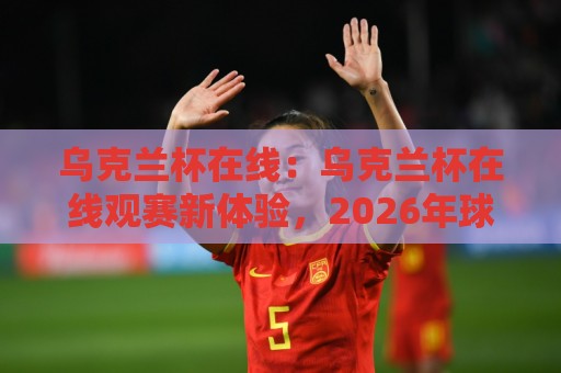 乌克兰杯在线：乌克兰杯在线观赛新体验，2026年球迷都在用的乌克兰杯在线方式🍢线上十大最稳进球网全场回放投屏赛程投注录像回放策略
