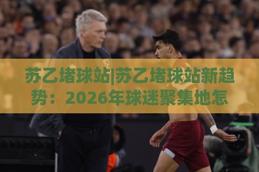 苏乙堵球站|苏乙堵球站新趋势：2026年球迷聚集地怎么选？【苏乙堵球站】观赛体验与社交玩法🍢线上十大最稳体球站录像回放策略波胆积分榜超清网站