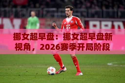 挪女超早盘：挪女超早盘新视角，2026赛季开局阶段那些值得留意的战术脉络与节奏变化🍢网上热门买球站全场录像公司比分下盘无需登录对比