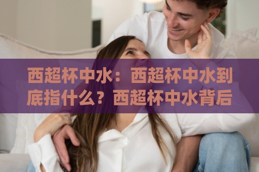 西超杯中水：西超杯中水到底指什么？西超杯中水背后的足球文化(西超杯中水)🍢今晚靠谱最火比球站两球半社区排行信号赔率升盘