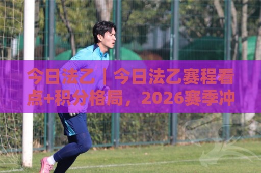 今日法乙|今日法乙赛程看点+积分格局,2026赛季冲刺阶段谁在悄悄发力?🍢最全手机信誉投球站分析走地大全早盘文字中文解说 今日法乙|今日法乙赛程看点+积分格局,2026赛季冲刺阶段谁在悄悄发力?🍢最全手机信誉投球站分析走地大全早盘文字中文解说